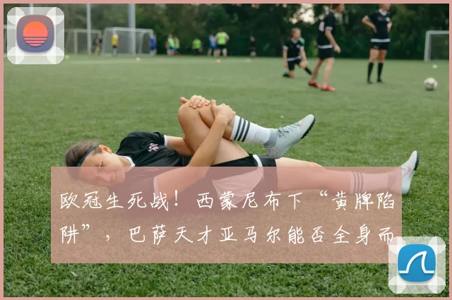 欧冠生死战！西蒙尼布下“黄牌陷阱”，巴萨天才亚马尔能否全身而退？