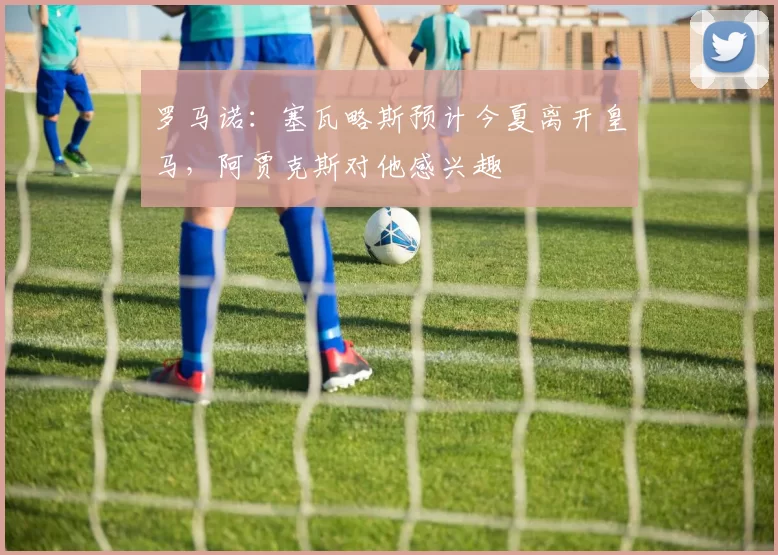 罗马诺：塞瓦略斯预计今夏离开皇马，阿贾克斯对他感兴趣