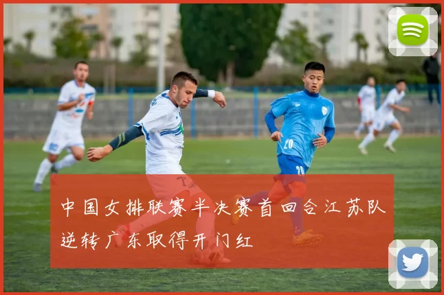 中国女排联赛半决赛首回合江苏队逆转广东取得开门红