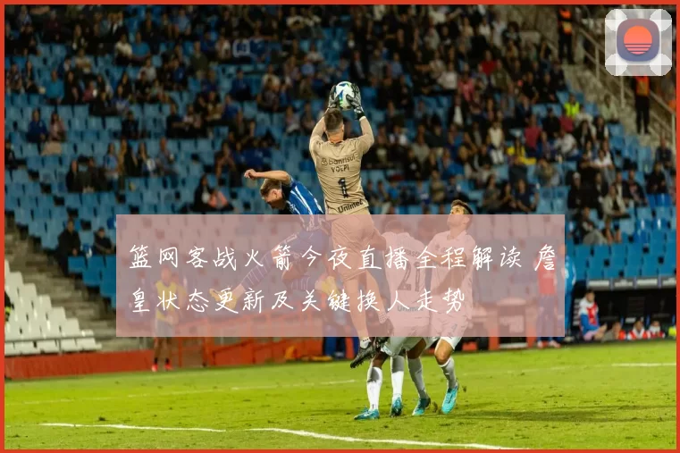 篮网客战火箭今夜直播全程解读 詹皇状态更新及关键换人走势