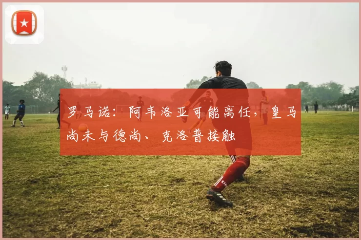 罗马诺：阿韦洛亚可能离任，皇马尚未与德尚、克洛普接触