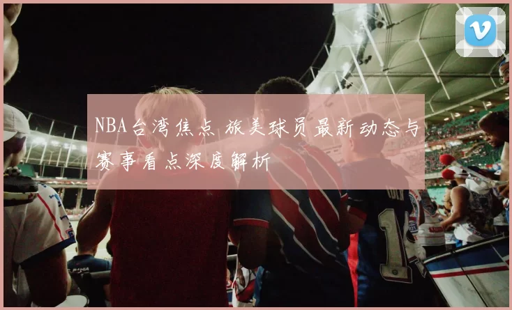 NBA台湾焦点 旅美球员最新动态与赛事看点深度解析