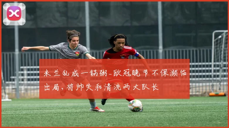 米兰乱成一锅粥_欧冠晚节不保濒临出局,将帅失和清洗两大队长