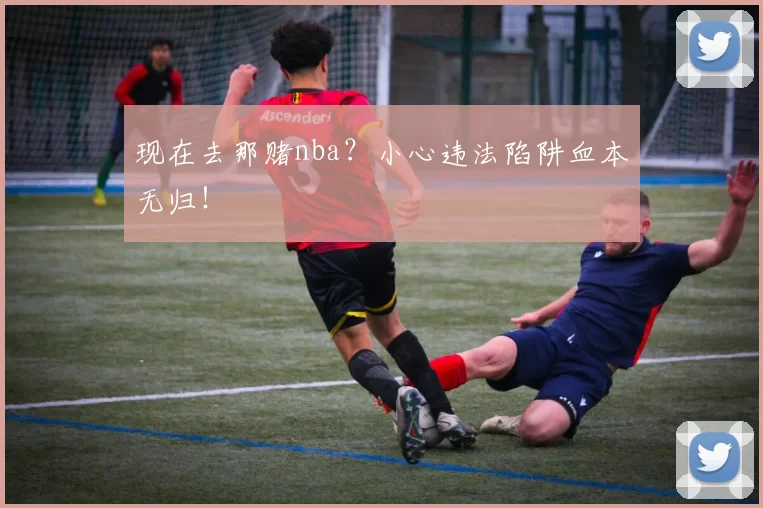 现在去那赌nba？小心违法陷阱血本无归！