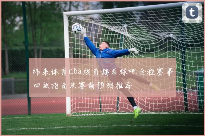 纬来体育nba线直播看球吧全程赛事回放指南及赛前预测推荐