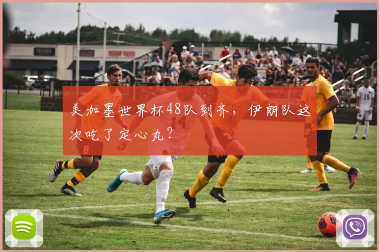 美加墨世界杯48队到齐，伊朗队这次吃了定心丸？