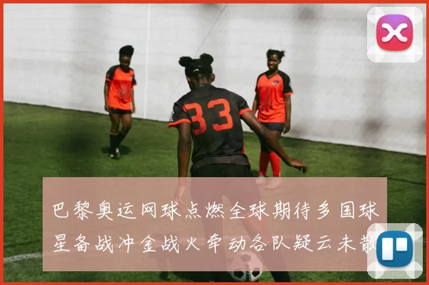 巴黎奥运网球点燃全球期待多国球星备战冲金战火牵动各队疑云未散