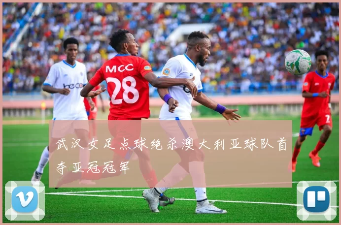 武汉女足点球绝杀澳大利亚球队首夺亚冠冠军