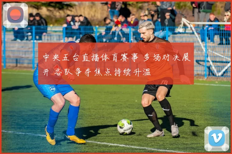 中央五台直播体育赛事 多场对决展开 各队争夺焦点持续升温