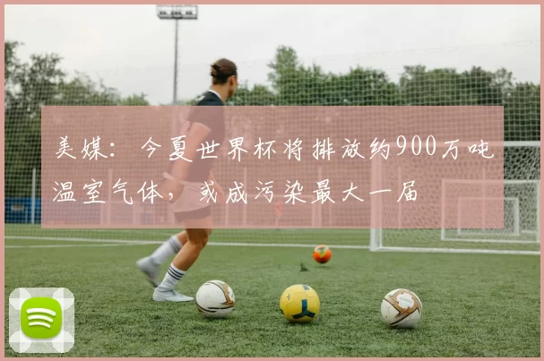 美媒：今夏世界杯将排放约900万吨温室气体，或成污染最大一届
