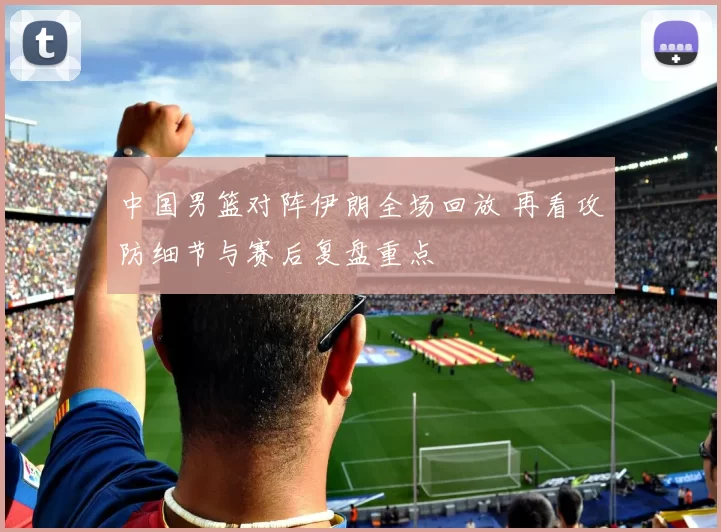 中国男篮对阵伊朗全场回放 再看攻防细节与赛后复盘重点