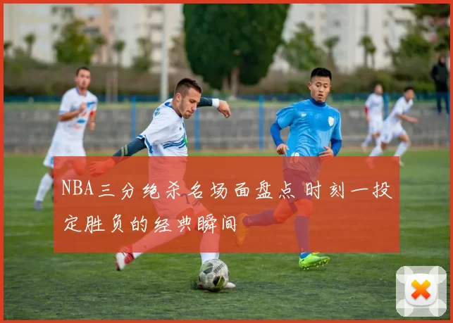 NBA三分绝杀名场面盘点 时刻一投定胜负的经典瞬间