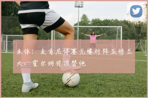 米体：麦肯尼停赛无缘对阵亚特兰大，霍尔姆将顶替他