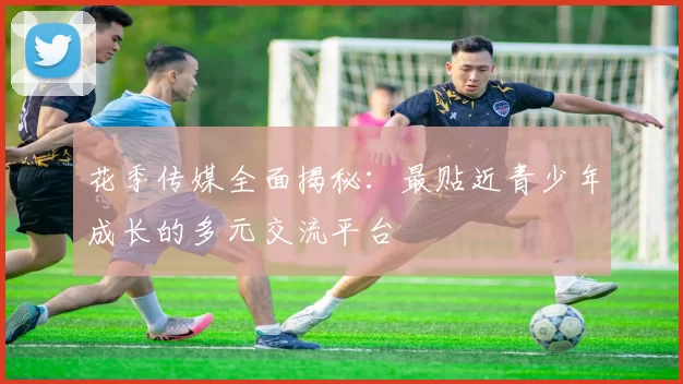 花季传媒全面揭秘：最贴近青少年成长的多元交流平台