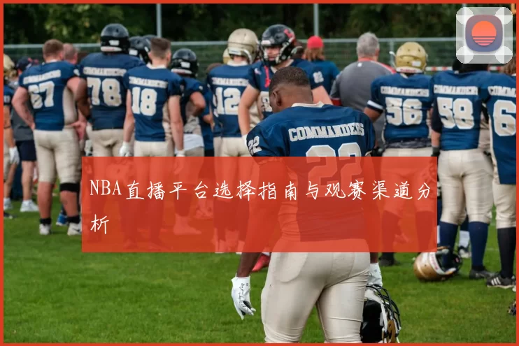 NBA直播平台选择指南与观赛渠道分析