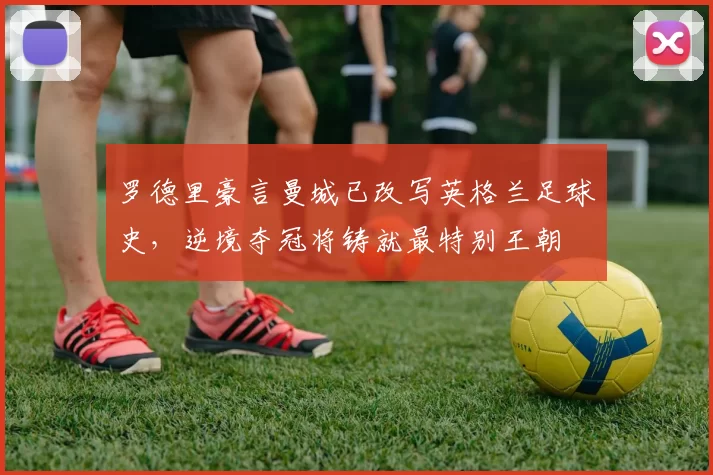 罗德里豪言曼城已改写英格兰足球史，逆境夺冠将铸就最特别王朝