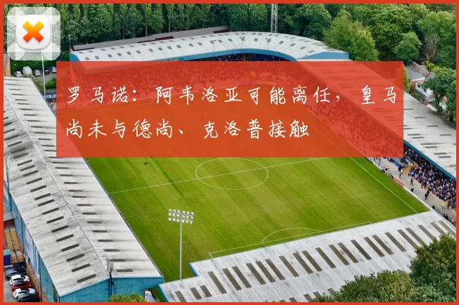 罗马诺：阿韦洛亚可能离任，皇马尚未与德尚、克洛普接触