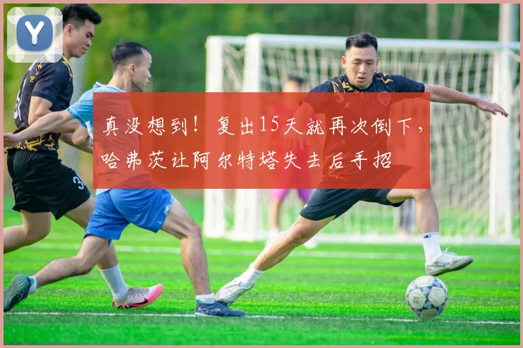 真没想到！复出15天就再次倒下，哈弗茨让阿尔特塔失去后手招