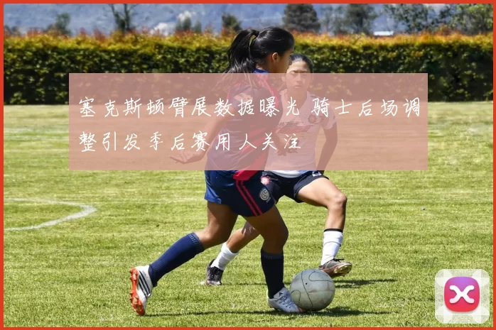 塞克斯顿臂展数据曝光 骑士后场调整引发季后赛用人关注