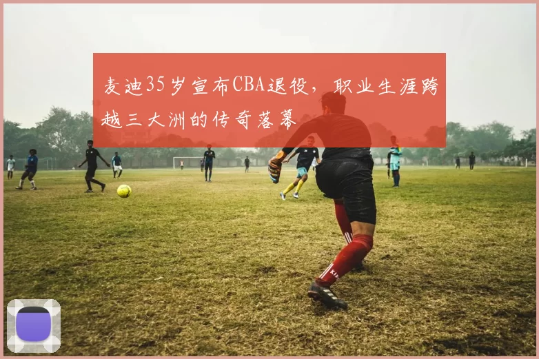 麦迪35岁宣布CBA退役，职业生涯跨越三大洲的传奇落幕
