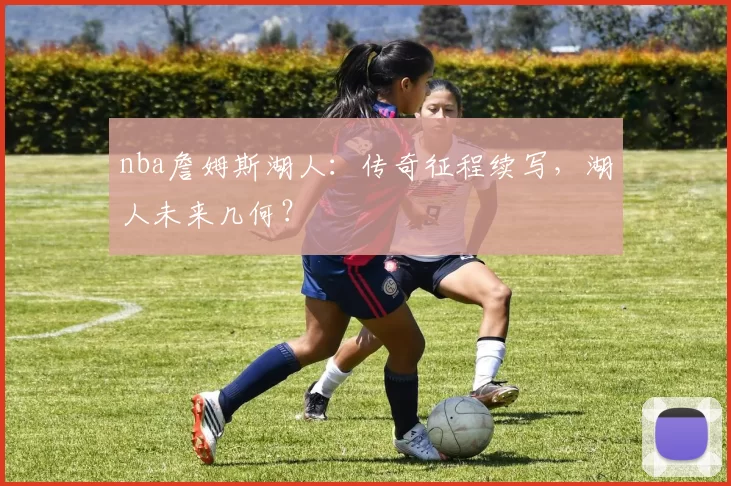 nba詹姆斯湖人：传奇征程续写，湖人未来几何？