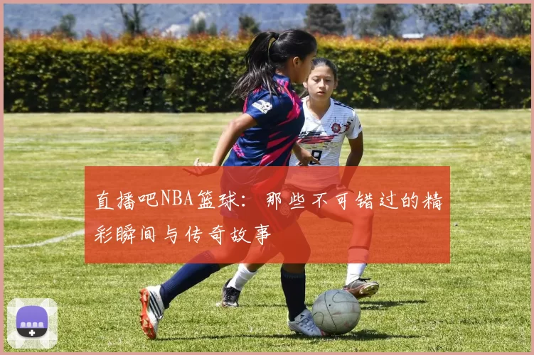 直播吧NBA篮球：那些不可错过的精彩瞬间与传奇故事