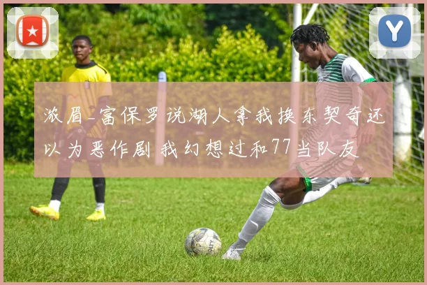 浓眉_富保罗说湖人拿我换东契奇还以为恶作剧 我幻想过和77当队友