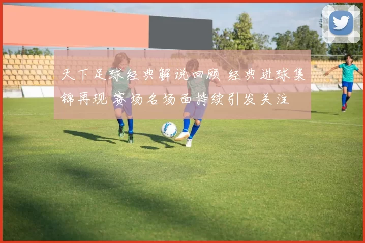 天下足球经典解说回顾 经典进球集锦再现 赛场名场面持续引发关注