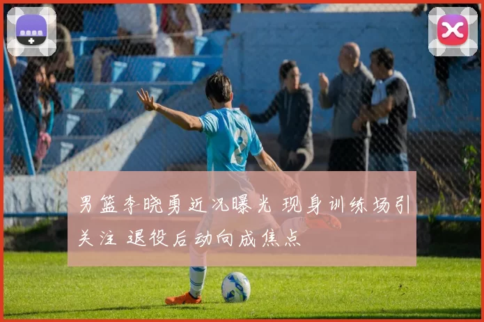 男篮李晓勇近况曝光 现身训练场引关注 退役后动向成焦点