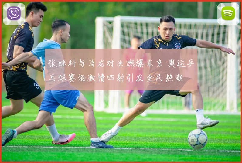 张继科与马龙对决燃爆东京 奥运乒乓球赛场激情四射引发全民热潮