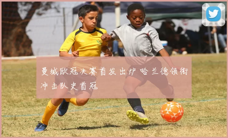 曼城欧冠决赛首发出炉 哈兰德领衔冲击队史首冠