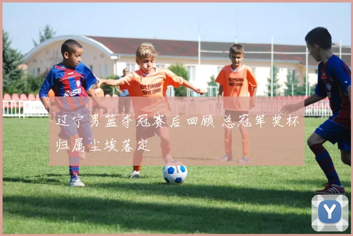 辽宁男篮夺冠赛后回顾 总冠军奖杯归属尘埃落定