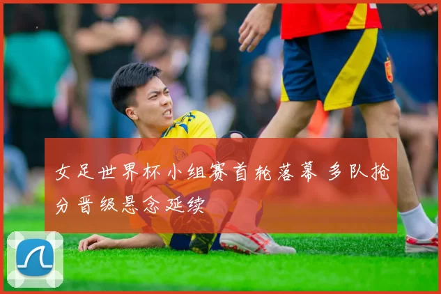 女足世界杯小组赛首轮落幕 多队抢分晋级悬念延续