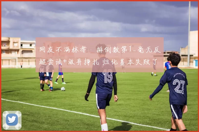 网友不满林孝埈排倒数第1_毫无反超尝试+放弃挣扎 归化基本失败了