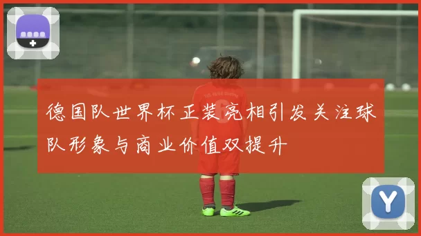 德国队世界杯正装亮相引发关注球队形象与商业价值双提升