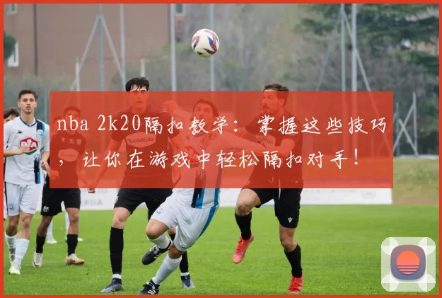 nba 2k20隔扣教学：掌握这些技巧，让你在游戏中轻松隔扣对手！