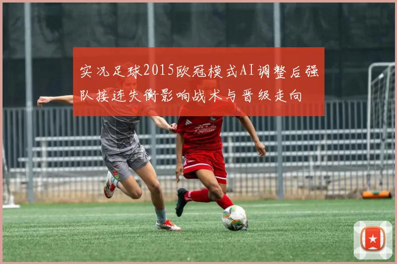 实况足球2015欧冠模式AI调整后强队接连失衡影响战术与晋级走向
