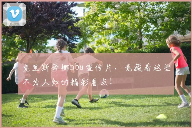 克里斯蒂娜nba宣传片，竟藏着这些不为人知的精彩看点！