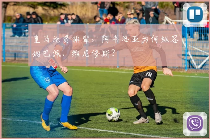 皇马论资排辈，阿韦洛亚为何纵容姆巴佩、维尼修斯？
