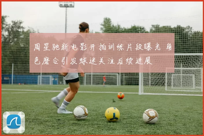 周星驰新电影开拍训练片段曝光 角色磨合引发球迷关注后续进展