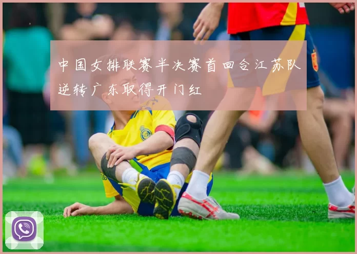 中国女排联赛半决赛首回合江苏队逆转广东取得开门红