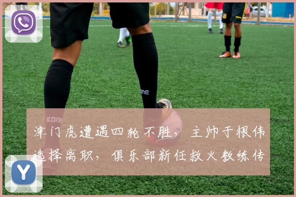 津门虎遭遇四轮不胜，主帅于根伟选择离职，俱乐部新任救火教练传闻被辟谣_比赛_球迷_对手