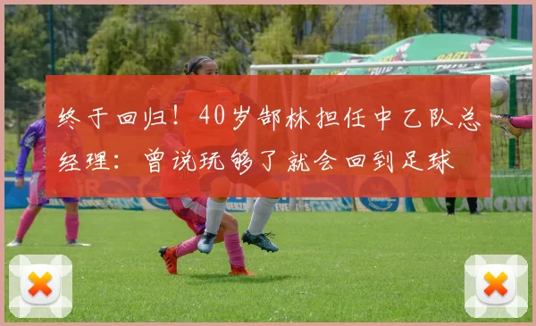 终于回归！40岁郜林担任中乙队总经理：曾说玩够了就会回到足球