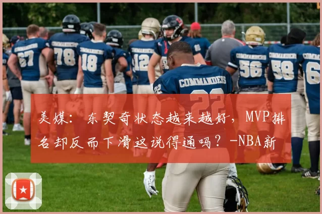 美媒：东契奇状态越来越好，MVP排名却反而下滑这说得通吗？-NBA新闻