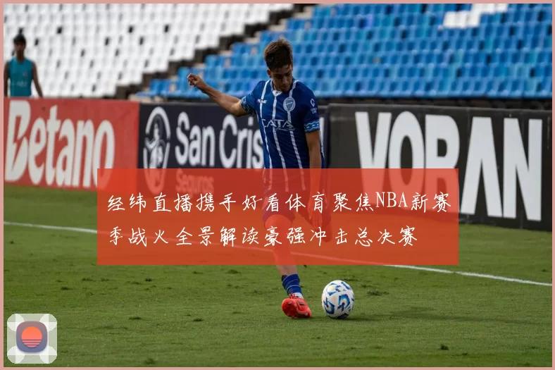 经纬直播携手好看体育聚焦NBA新赛季战火全景解读豪强冲击总决赛