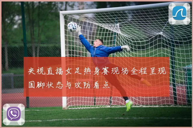 央视直播女足热身赛现场全程呈现国脚状态与攻防看点