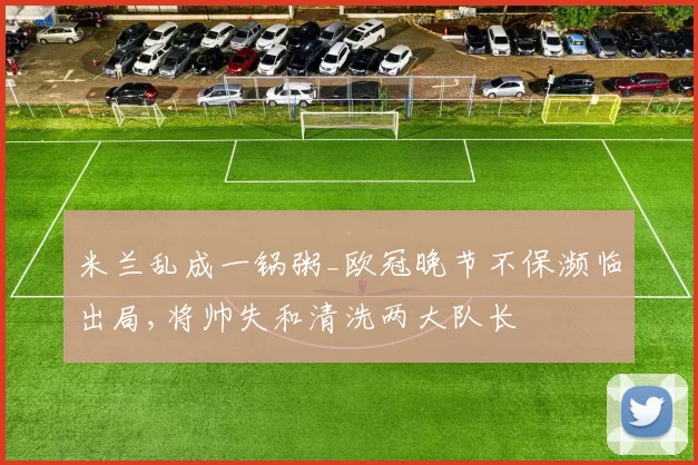 米兰乱成一锅粥_欧冠晚节不保濒临出局,将帅失和清洗两大队长