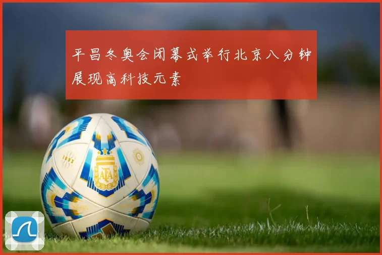 平昌冬奥会闭幕式举行北京八分钟展现高科技元素